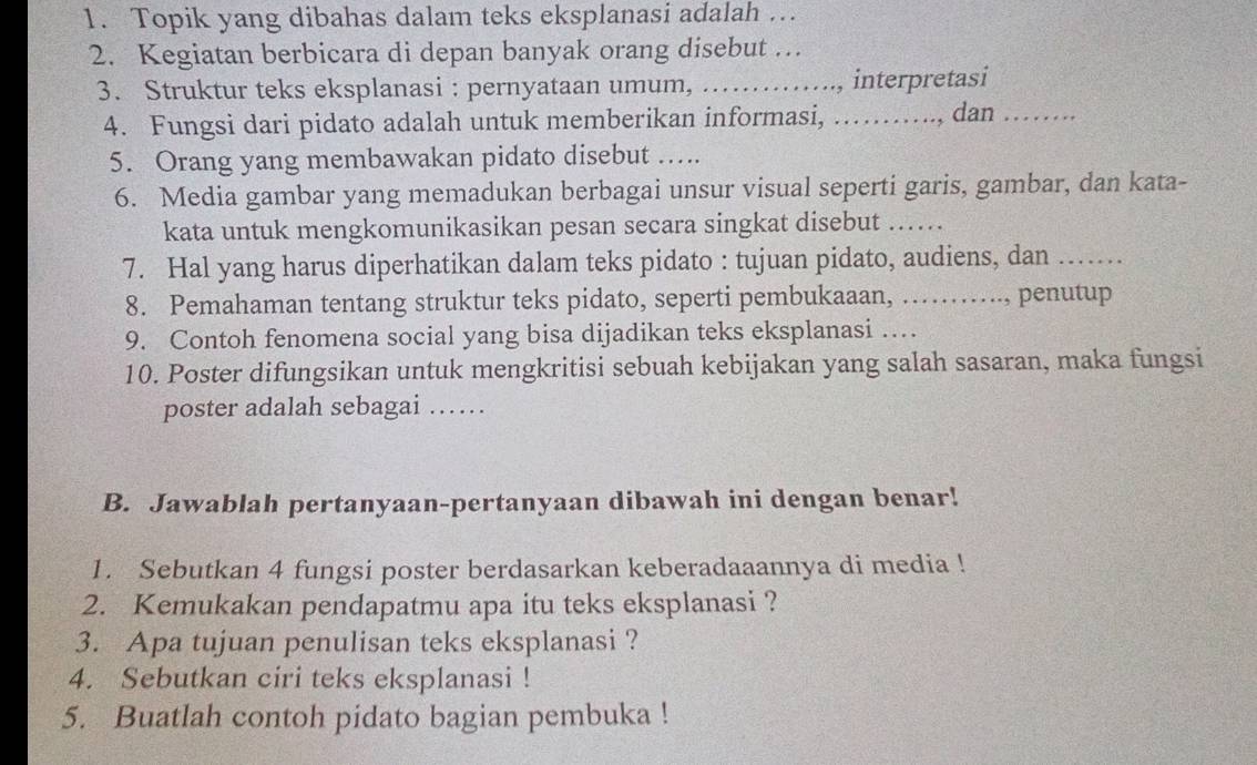 Topik yang dibahas dalam teks eksplanasi adalah … 
2. Kegiatan berbicara di depan banyak orang disebut … 
3. Struktur teks eksplanasi : pernyataan umum, …….., interpretasi 
4. Fungsi dari pidato adalah untuk memberikan informasi, …….., dan 
5. Orang yang membawakan pidato disebut …. 
6. Media gambar yang memadukan berbagai unsur visual seperti garis, gambar, dan kata- 
kata untuk mengkomunikasikan pesan secara singkat disebut .... 
7. Hal yang harus diperhatikan dalam teks pidato : tujuan pidato, audiens, dan_ 
8. Pemahaman tentang struktur teks pidato, seperti pembukaaan, …….., penutup 
9. Contoh fenomena social yang bisa dijadikan teks eksplanasi … 
10. Poster difungsikan untuk mengkritisi sebuah kebijakan yang salah sasaran, maka fungsi 
poster adalah sebagai …… 
B. Jawablah pertanyaan-pertanyaan dibawah ini dengan benar! 
1. Sebutkan 4 fungsi poster berdasarkan keberadaaannya di media ! 
2. Kemukakan pendapatmu apa itu teks eksplanasi ? 
3. Apa tujuan penulisan teks eksplanasi ? 
4. Sebutkan ciri teks eksplanasi ! 
5. Buatlah contoh pidato bagian pembuka !