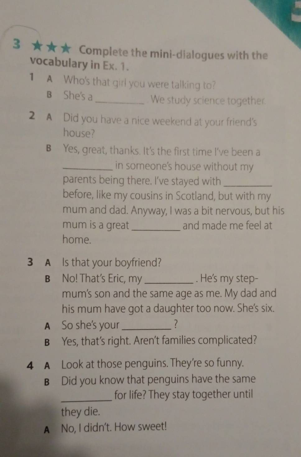 3 ★ ★★ Complete the mini-dialogues with the
vocabulary in Ex. 1.
1 A Who's that girl you were talking to?
B She's a
_We study science together.
2 A Did you have a nice weekend at your friend's
house?
B Yes, great, thanks. It's the first time I've been a
_in someone's house without my
parents being there. I’ve stayed with_
before, like my cousins in Scotland, but with my
mum and dad. Anyway, I was a bit nervous, but his
mum is a great_ and made me feel at
home.
3 A Is that your boyfriend?
B No! That's Eric, my _. He's my step-
mum's son and the same age as me. My dad and
his mum have got a daughter too now. She's six.
A So she's your_ ?
B Yes, that’s right. Aren't families complicated?
4 A Look at those penguins. They're so funny.
B Did you know that penguins have the same
_for life? They stay together until
they die.
A No, I didn't. How sweet!