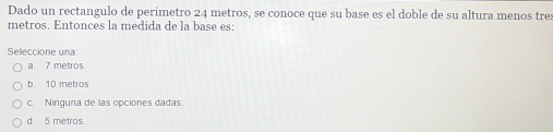 Dado un rectangulo de perimetro 24 metros, se conoce que su base es el doble de su altura menos tres
metros. Entonces la medida de la base es:
Seleccione una
a. 7 metros
b. 10 metros
c. Ninguna de las opciones dadas.
d. 5 metros