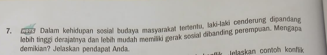 Co Dalam kehidupan sosial budaya masyarakat tertentu, laki-laki cenderung dipandang 
lebih tinggi derajatnya dan lebih mudah memiliki gerak sosial dibanding perempuan. Mengapa 
demikian? Jelaskan pendapat Anda. 
elaskan contoh konflik