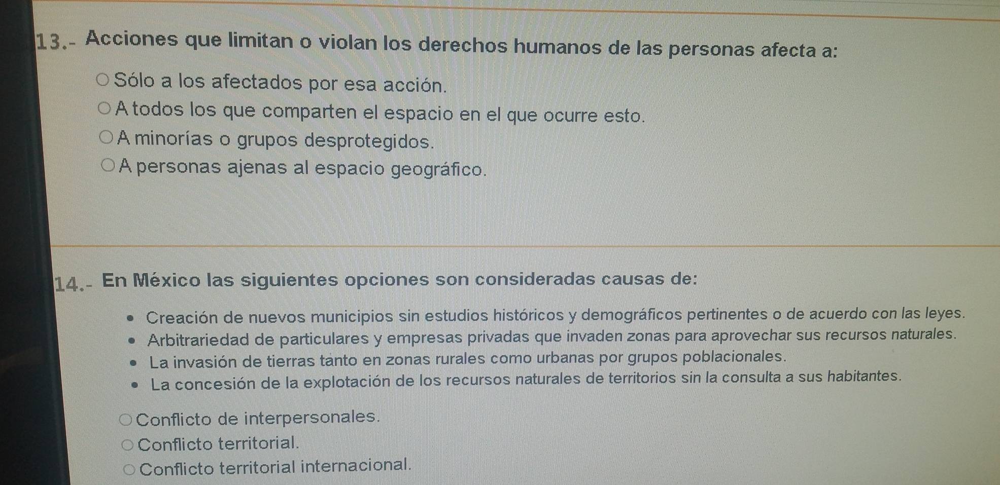 Acciones que limitan o violan los derechos humanos de las personas afecta a:
Sólo a los afectados por esa acción.
A todos los que comparten el espacio en el que ocurre esto.
A minorías o grupos desprotegidos.
A personas ajenas al espacio geográfico.
14. En México las siguientes opciones son consideradas causas de:
Creación de nuevos municipios sin estudios históricos y demográficos pertinentes o de acuerdo con las leyes.
Arbitrariedad de particulares y empresas privadas que invaden zonas para aprovechar sus recursos naturales.
La invasión de tierras tanto en zonas rurales como urbanas por grupos poblacionales.
La concesión de la explotación de los recursos naturales de territorios sin la consulta a sus habitantes.
Conflicto de interpersonales
Conflicto territorial
Conflicto territorial internacional.