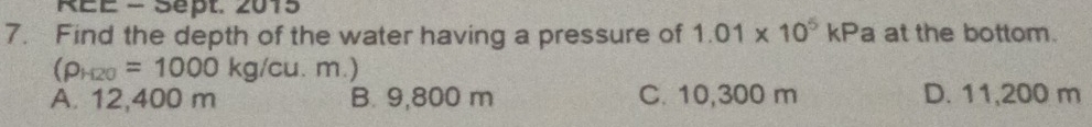 REE - Sept. 2015
7. Find the depth of the water having a pressure of 1.01* 10^5kP a at the bottom.
(rho _H20=1000kg/cu.m.)
A. 12,400 m B. 9,800 m C. 10,300 m D. 11,200 m