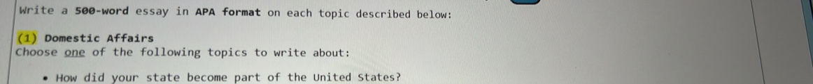 Write a 500 -word essay in APA format on each topic described below: 
(1) Domestic Affairs 
Choose one of the following topics to write about: 
How did your state become part of the United States?