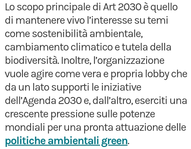 Lo scopo principale di Art 2030 è quello 
di mantenere vivo l’interesse su temi 
come sostenibilità ambientale, 
cambiamento climatico e tutela della 
biodiversità. Inoltre, l’'organizzazione 
vuole agire come vera e propria lobby che 
da un lato supporti le iniziative 
dell’Agenda 2030 e, dall’altro, eserciti una 
crescente pressione sulle potenze 
mondiali per una pronta attuazione delle 
politiche ambientali green.