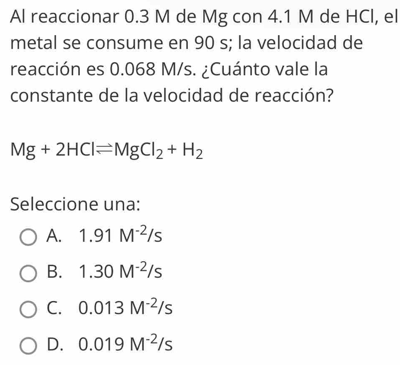 Al reaccionar 0.3 M de Mg con 4.1 M de HCl, el
metal se consume en 90 s; la velocidad de
reacción es 0.068 M/s. ¿Cuánto vale la
constante de la velocidad de reacción?
Mg+2HClleftharpoons MgCl_2+H_2
Seleccione una:
A. 1.91M^(-2)/s
B. 1.30M^(-2)/s
C. 0.013M^(-2)/s
D. 0.019M^(-2)/s