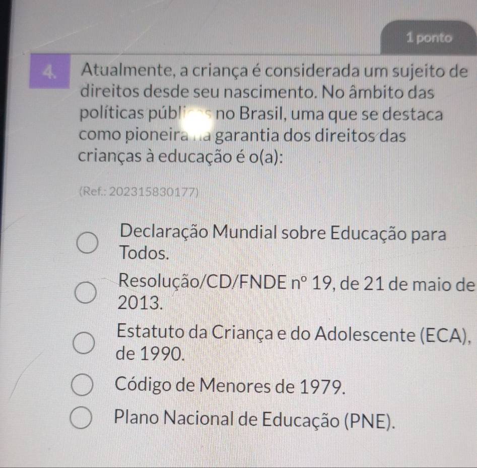 ponto
4. Atualmente, a criança é considerada um sujeito de
direitos desde seu nascimento. No âmbito das
políticas públicas no Brasil, uma que se destaca
como pioneira na garantia dos direitos das
crianças à educação é o(a):
(Ref.: 202315830177)
Declaração Mundial sobre Educação para
Todos.
Resolução/CD/FNDE n°19 , de 21 de maio de
2013.
Estatuto da Criança e do Adolescente (ECA),
de 1990.
Código de Menores de 1979.
Plano Nacional de Educação (PNE).