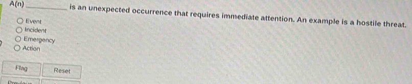 A(n) _ is an unexpected occurrence that requires immediate attention. An example is a hostile threat. 
Event 
Incident 
Emergency 
Action 
Flag Reset