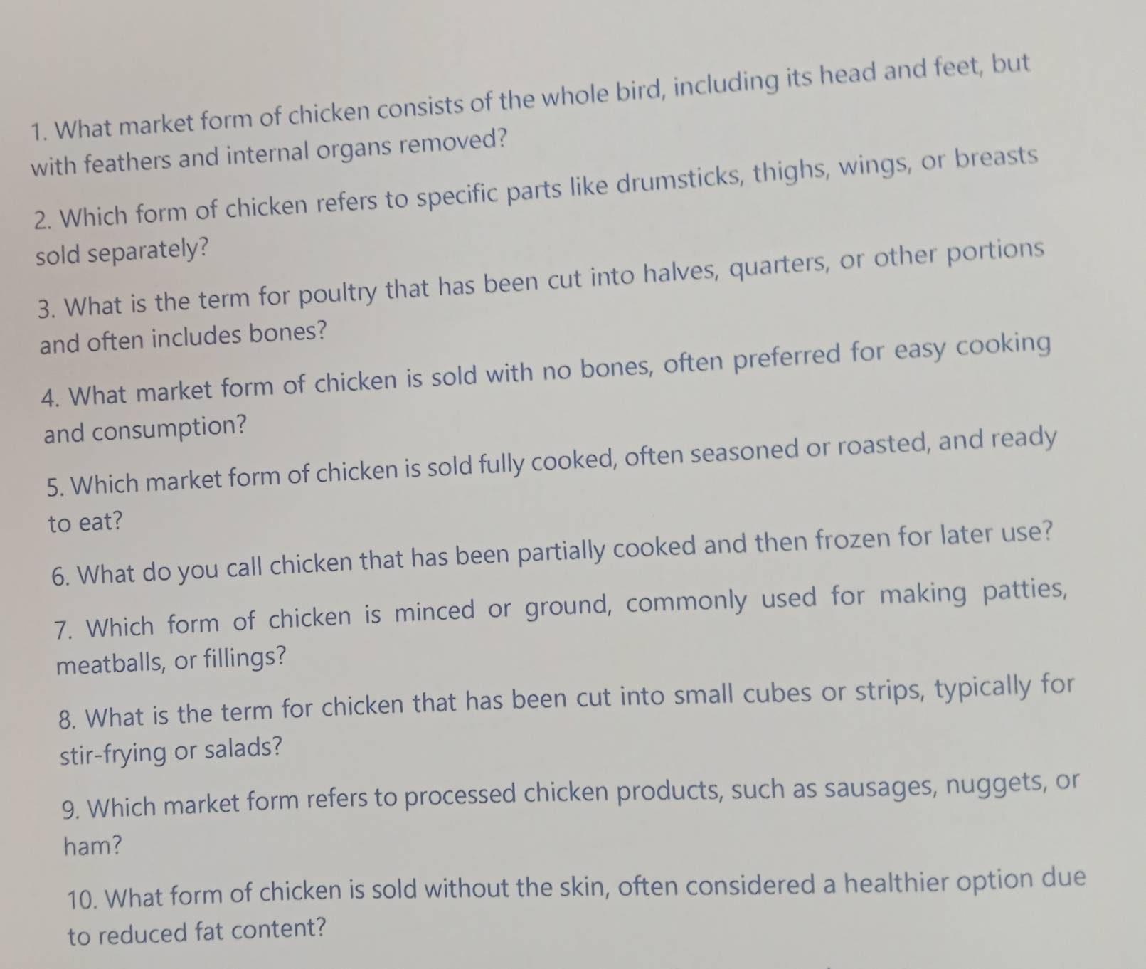 What market form of chicken consists of the whole bird, including its head and feet, but 
with feathers and internal organs removed? 
2. Which form of chicken refers to specific parts like drumsticks, thighs, wings, or breasts 
sold separately? 
3. What is the term for poultry that has been cut into halves, quarters, or other portions 
and often includes bones? 
4. What market form of chicken is sold with no bones, often preferred for easy cooking 
and consumption? 
5. Which market form of chicken is sold fully cooked, often seasoned or roasted, and ready 
to eat? 
6. What do you call chicken that has been partially cooked and then frozen for later use? 
7. Which form of chicken is minced or ground, commonly used for making patties, 
meatballs, or fillings? 
8. What is the term for chicken that has been cut into small cubes or strips, typically for 
stir-frying or salads? 
9. Which market form refers to processed chicken products, such as sausages, nuggets, or 
ham? 
10. What form of chicken is sold without the skin, often considered a healthier option due 
to reduced fat content?