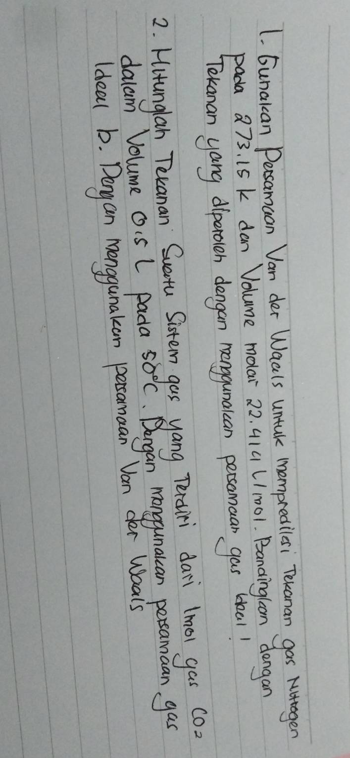 Gunakcan Persamuan Van der Waals untal mempredilesi Tekanan gas Nutagen 
pada a73. 15 k dan Volume molar 22. 414 (/1001. Bandingloan dengan 
Tekanan yang diperoleh dengan nenggunaican persamaan gas blal! 
2. Hitunglah Texanan Suetu Sistem gas yang Tertiri dari lmol gas co) 
dalam Volume Ois L Pada 50°C Dengan manggunalcan persamaan gas 
Ideal b. Dengan monggunakan persamaan Van der Waais