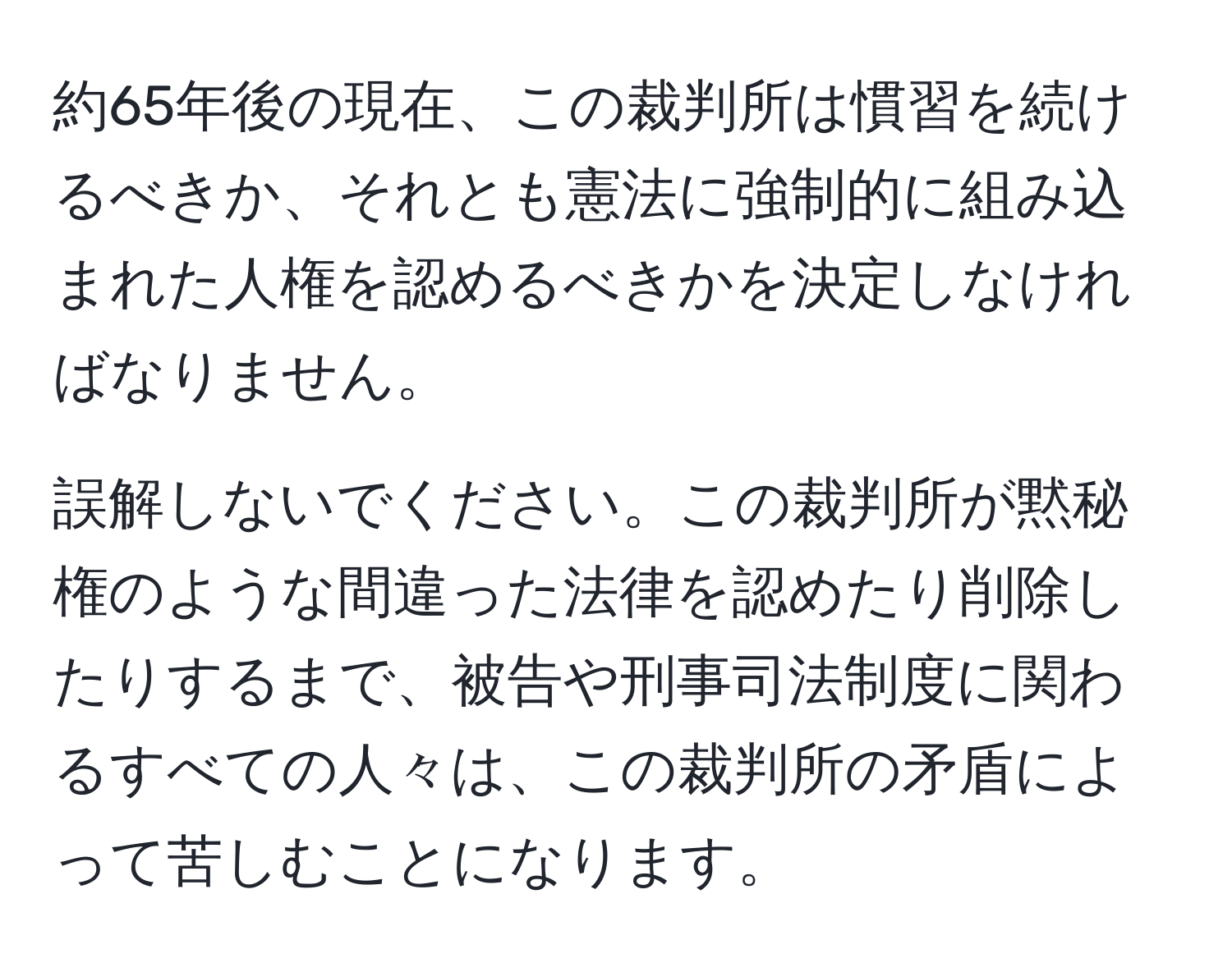 約65年後の現在、この裁判所は慣習を続けるべきか、それとも憲法に強制的に組み込まれた人権を認めるべきかを決定しなければなりません。

誤解しないでください。この裁判所が黙秘権のような間違った法律を認めたり削除したりするまで、被告や刑事司法制度に関わるすべての人々は、この裁判所の矛盾によって苦しむことになります。