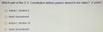 Which part of the U.S. Constitution defines powers denied to the states? (1 point)
Article I, Section 8
Ninth Amendment
Article I, Section 10
Tenth Amendment