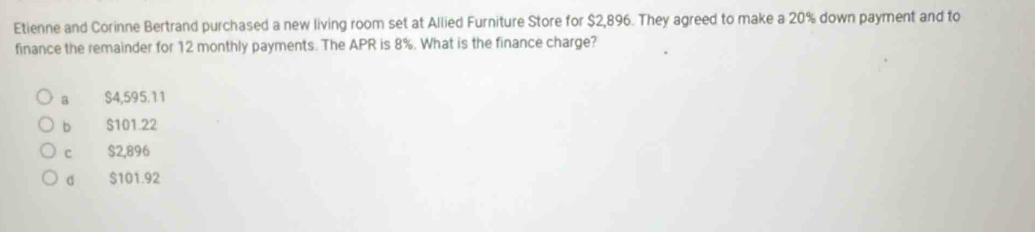 Etienne and Corinne Bertrand purchased a new living room set at Allied Furniture Store for $2,896. They agreed to make a 20% down payment and to
finance the remainder for 12 monthly payments. The APR is 8%. What is the finance charge?
a $4,595.11
b $101.22
c $2,896
d $101.92