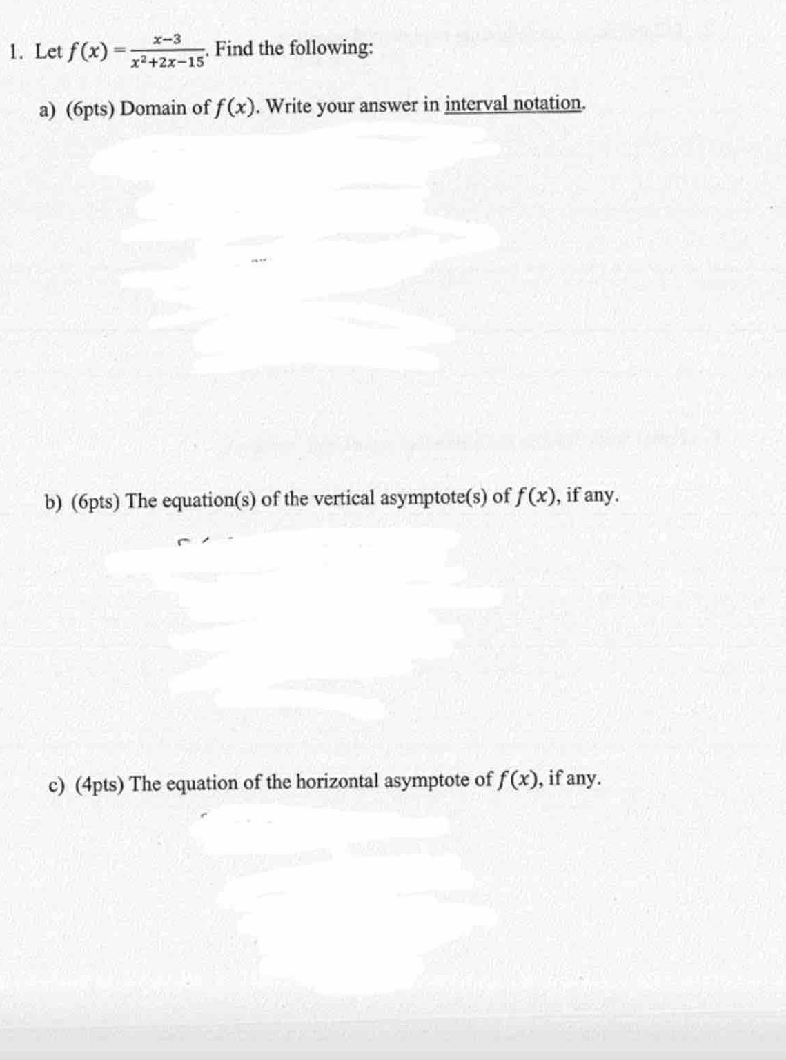 Let f(x)= (x-3)/x^2+2x-15 . Find the following: 
a) (6pts) Domain of f(x). Write your answer in interval notation. 
b) (6pts) The equation(s) of the vertical asymptote(s) of f(x) , if any. 
c) (4pts) The equation of the horizontal asymptote of f(x) , if any.