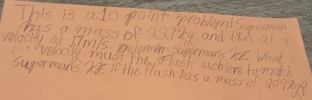 This is alo point peroblem! Superman 
has a mass of QQ7ke and flies at a 
velacity of 17m1s. prelennin sopermans XE. What 
Hn ovelocity must the, Flash achieve to match 
supormans if the Plash has a mass of 8092g?