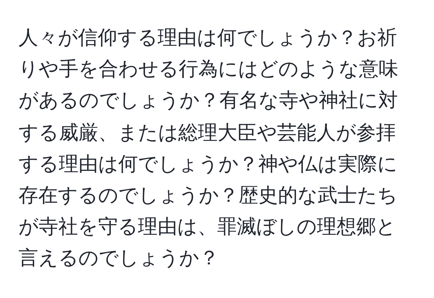 人々が信仰する理由は何でしょうか？お祈りや手を合わせる行為にはどのような意味があるのでしょうか？有名な寺や神社に対する威厳、または総理大臣や芸能人が参拝する理由は何でしょうか？神や仏は実際に存在するのでしょうか？歴史的な武士たちが寺社を守る理由は、罪滅ぼしの理想郷と言えるのでしょうか？