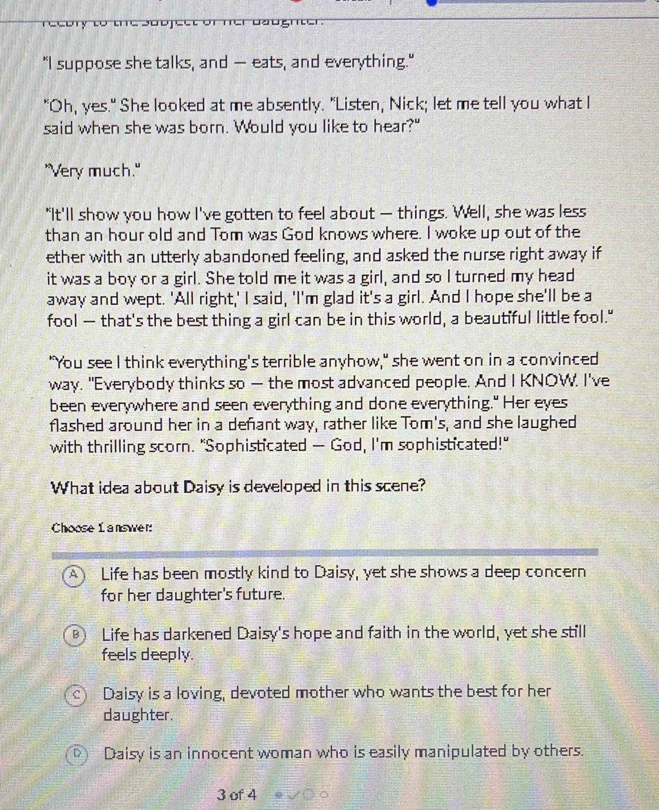 a o g m 
"I suppose she talks, and — eats, and everything."
"Oh, yes." She looked at me absently. "Listen, Nick; let me tell you what I
said when she was born. Would you like to hear?"
"Very much."
"It'll show you how I've gotten to feel about — things. Well, she was less
than an hour old and Tom was God knows where. I woke up out of the
ether with an utterly abandoned feeling, and asked the nurse right away if
it was a boy or a girl. She told me it was a girl, and so I turned my head
away and wept. 'All right,' I said, 'I'm glad it's a girl. And I hope she'll be a
fool — that's the best thing a girl can be in this world, a beautiful little fool."
"You see I think everything's terrible anyhow," she went on in a convinced
way. "Everybody thinks so — the most advanced people. And I KNOW. I've
been everywhere and seen everything and done everything." Her eyes
flashed around her in a defant way, rather like Tom's, and she laughed
with thrilling scorn. "Sophisticated — God, I'm sophisticated!"
What idea about Daisy is developed in this scene?
Choose answer
Life has been mostly kind to Daisy, yet she shows a deep concern
for her daughter's future.
Life has darkened Daisy's hope and faith in the world, yet she still
feels deeply.
Daisy is a loving, devoted mother who wants the best for her
daughter.
Daisy is an innocent woman who is easily manipulated by others.
3 of 4 20^