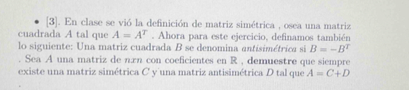 [3]. En clase se vió la definición de matriz simétrica , osea una matriz 
cuadrada A tal que A=A^T. Ahora para este ejercicio, definamos también 
lo siguiente: Una matriz cuadrada B se denomina antisimétrica si B=-B^T. Sea A una matriz de nπn con coeficientes en R , demuestre que siempre 
existe una matriz simétrica C y una matriz antisimétrica D tal que A=C+D