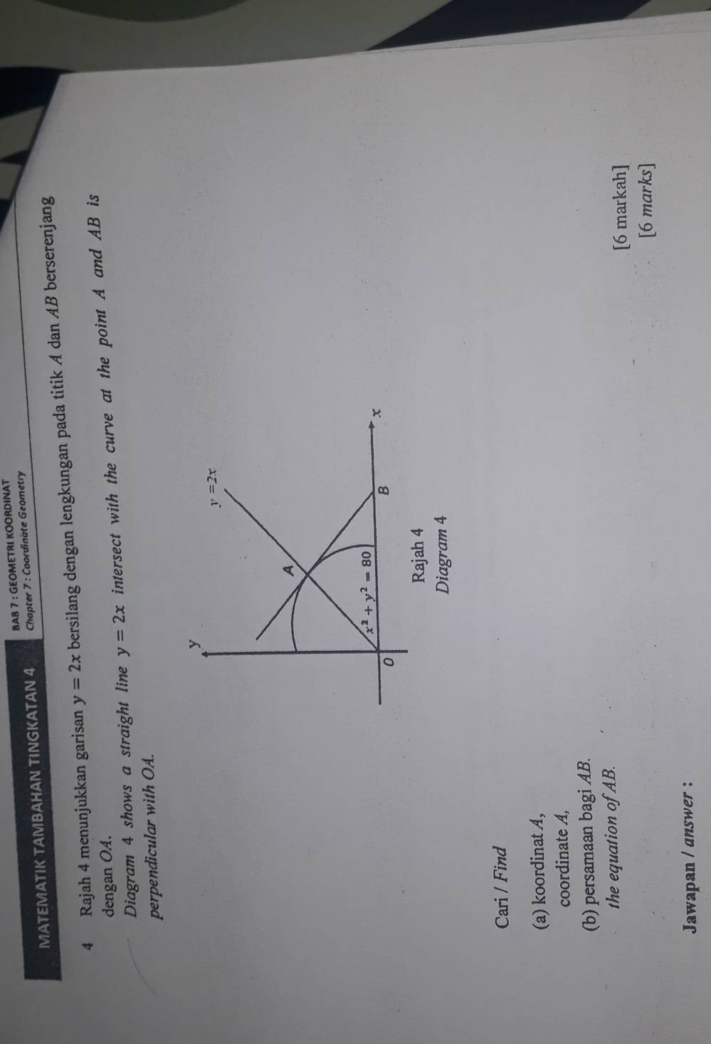 BAB 7 : GEOMETRI KOORDINAT
MATEMATIK TAMBAHAN TINGKATAN 4 Chapter 7 : Coordinate Geometry
4 Rajah 4 menunjukkan garisan y=2x bersilang dengan lengkungan pada titik A dan AB berserenjang
dengan OA.
Diagram 4 shows a straight line y=2x intersect with the curve at the point A and AB is
perpendicular with OA.
Diagram 4
Cari / Find
(a) koordinat A,
coordinate A,
(b) persamaan bagi AB.
the equation of AB.
[6 markah]
[6 marks]
Jawapan / answer :