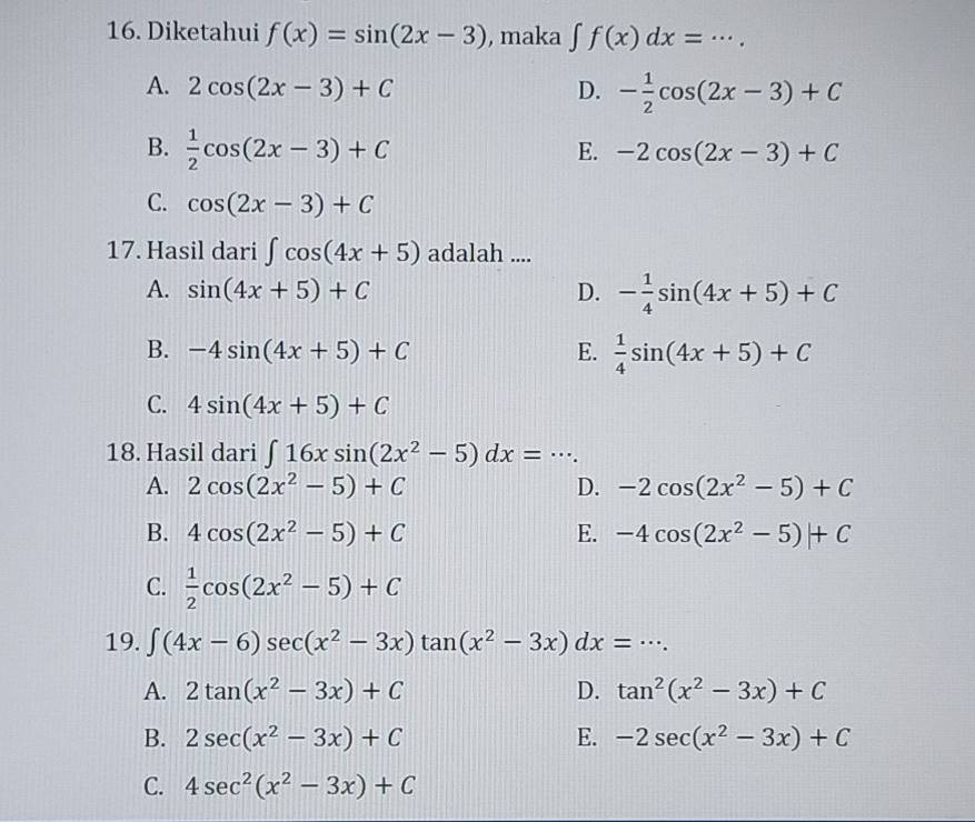 Diketahui f(x)=sin (2x-3) , maka ∈t f(x)dx=... _
A. 2cos (2x-3)+C D. - 1/2 cos (2x-3)+C
B.  1/2 cos (2x-3)+C
E. -2cos (2x-3)+C
C. cos (2x-3)+C
17. Hasil dari ∈t cos (4x+5) adalah ....
A. sin (4x+5)+C D. - 1/4 sin (4x+5)+C
B. -4sin (4x+5)+C E.  1/4 sin (4x+5)+C
C. 4sin (4x+5)+C
18. Hasil dari ∈t 16xsin (2x^2-5)dx=·s. _
A. 2cos (2x^2-5)+C D. -2cos (2x^2-5)+C
B. 4cos (2x^2-5)+C E. -4cos (2x^2-5)+C
C.  1/2 cos (2x^2-5)+C
19. ∈t (4x-6)sec (x^2-3x)tan (x^2-3x)dx=·s. _
A. 2tan (x^2-3x)+C D. tan^2(x^2-3x)+C
B. 2sec (x^2-3x)+C E. -2sec (x^2-3x)+C
C. 4sec^2(x^2-3x)+C