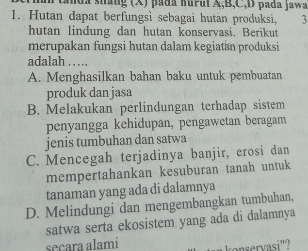 tanda sháng (X) pada huruí A, B, C, D pada jawa
1. Hutan dapat berfungsi sebagai hutan produksi, 3
hutan lindung dan hutan konservasi. Berikut
merupakan fungsi hutan dalam kegiatan produksi
adalah …….
A. Menghasilkan bahan baku untuk pembuatan
produk dan jasa
B. Melakukan perlindungan terhadap sistem
penyangga kehidupan, pengawetan beragam
jenis tumbuhan dan satwa
C. Mencegah terjadinya banjir, erosi dan
mempertahankan kesuburan tanah untuk
tanaman yang ada di dalamnya
D. Melindungi dan mengembangkan tumbuhan,
satwa serta ekosistem yang ada di dalamnya
secara alami
konservasi"?