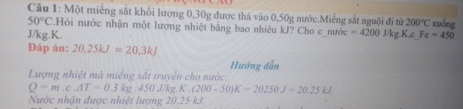 Một miếng sắt khối lượng 0,30g được thả vào 0,50g nước.Miếng sắt nguội đi từ 200°C xuống
50°C.Hỏi nước nhận một lượng nhiệt bằng bao nhiêu kJ? Cho c_nước =4200J/kg.K,c_  Fe=450
J/kg. K. 
Đáp án: 20,25kJapprox 20,3kJ
Hướng dẫn 
Lượng nhiệt mà miếng sắt truyền cho nước:
Q=m.c.△ T=0.3kg.450J/kg.K.(200-50)K=20250J=20.25kJ. 
Nước nhận được nhiệt lượng 20 0.2. 5 kJ.