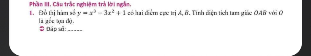 Phần III. Câu trắc nghiệm trả lời ngắn. 
1. Đồ thị hàm số y=x^3-3x^2+1 có hai điểm cực trị A, B. Tính diện tích tam giác OAB với O 
là gốc tọa độ. 
Đáp số:_