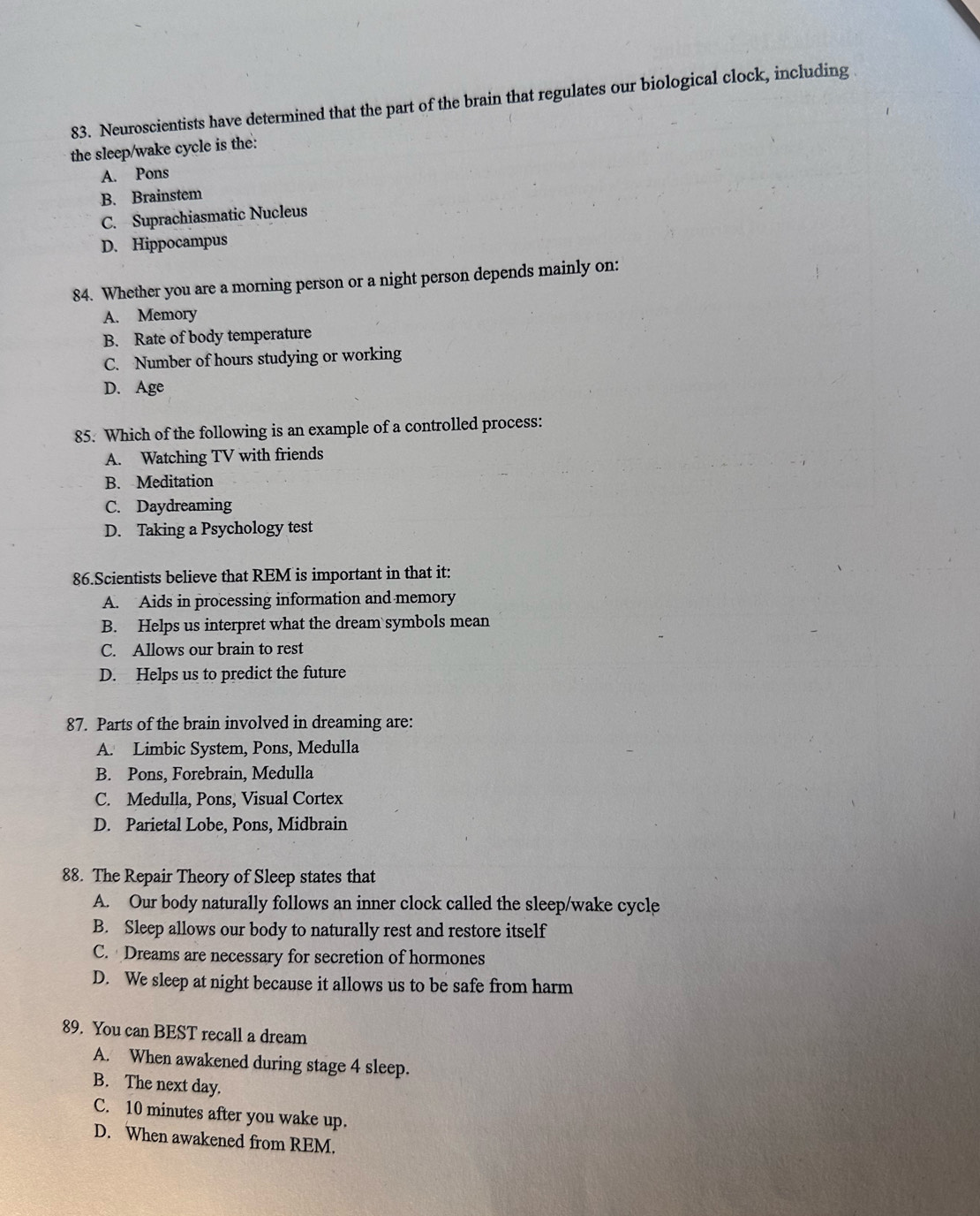 Neuroscientists have determined that the part of the brain that regulates our biological clock, including 
the sleep/wake cycle is the:
A. Pons
B. Brainstem
C. Suprachiasmatic Nucleus
D. Hippocampus
84. Whether you are a morning person or a night person depends mainly on:
A. Memory
B. Rate of body temperature
C. Number of hours studying or working
D. Age
85. Which of the following is an example of a controlled process:
A. Watching TV with friends
B. Meditation
C. Daydreaming
D. Taking a Psychology test
86.Scientists believe that REM is important in that it:
A. Aids in processing information and memory
B. Helps us interpret what the dream symbols mean
C. Allows our brain to rest
D. Helps us to predict the future
87. Parts of the brain involved in dreaming are:
A. Limbic System, Pons, Medulla
B. Pons, Forebrain, Medulla
C. Medulla, Pons, Visual Cortex
D. Parietal Lobe, Pons, Midbrain
88. The Repair Theory of Sleep states that
A. Our body naturally follows an inner clock called the sleep/wake cycle
B. Sleep allows our body to naturally rest and restore itself
C. Dreams are necessary for secretion of hormones
D. We sleep at night because it allows us to be safe from harm
89. You can BEST recall a dream
A. When awakened during stage 4 sleep.
B. The next day.
C. 10 minutes after you wake up.
D. When awakened from REM.