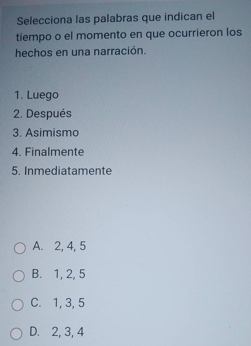 Selecciona las palabras que indican el
tiempo o el momento en que ocurrieron los
hechos en una narración.
1. Luego
2. Después
3. Asimismo
4. Finalmente
5. Inmediatamente
A. 2, 4, 5
B. 1, 2, 5
C. 1, 3, 5
D. 2, 3, 4