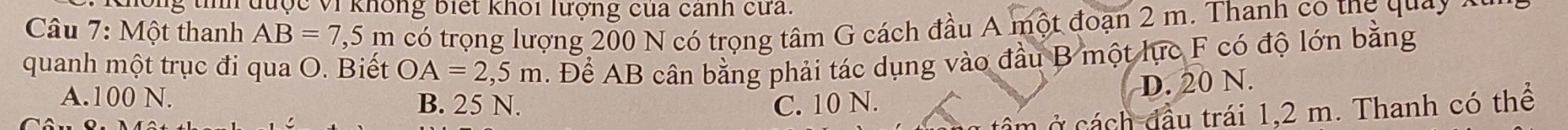 Chông tính được Vi không biết khối lượng của cảnh cứa.
Câu 7: Một thanh AB=7,5m có trọng lượng 200 N có trọng tâm G cách đầu A một đoạn 2 m. Thanh co thg quay a
quanh một trục đi qua O. Biết OA=2,5m. Để AB cân bằng phải tác dụng vào đầu B một lực F có độ lớn bằng
D. 20 N.
A. 100 N. B. 25 N. C. 10 N.
câ m ách đầu trái 1,2 m. Thanh có thể