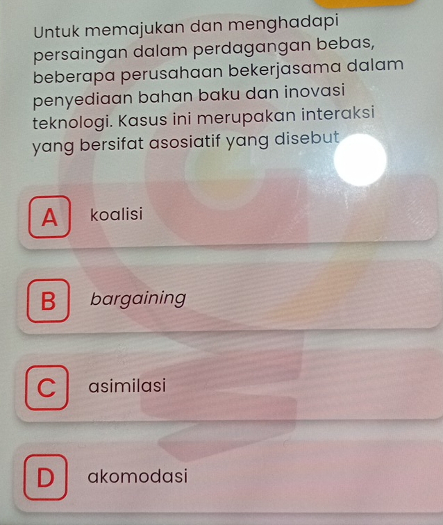 Untuk memajukan dan menghadapi
persaingan dalam perdagangan bebas,
beberapa perusahaan bekerjasama dalam
penyediaan bahan baku dan inovasi
teknologi. Kasus ini merupakan interaksi
yang bersifat asosiatif yang disebut
A koalisi
B bargaining
C asimilasi
D akomodasi