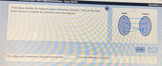 presentations - Item 32134 
Question 2 
q 
Think about whether the diagram shown represents a function. Then use the drop- 
down menus to complete the statement about the diagram. 
CLEAR CHECK 
This does not≌ represent a function because the □ has two different x -vallues=