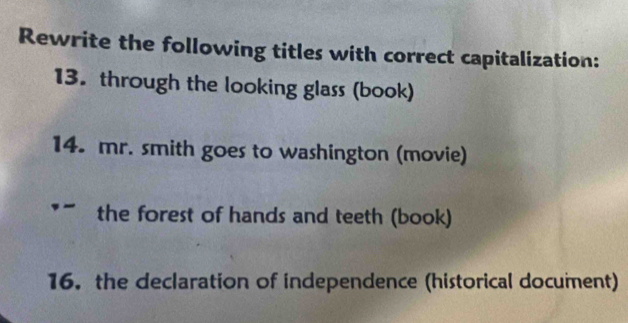 Rewrite the following titles with correct capitalization: 
13. through the looking glass (book) 
14. mr. smith goes to washington (movie) 
the forest of hands and teeth (book) 
16. the declaration of independence (historical document)