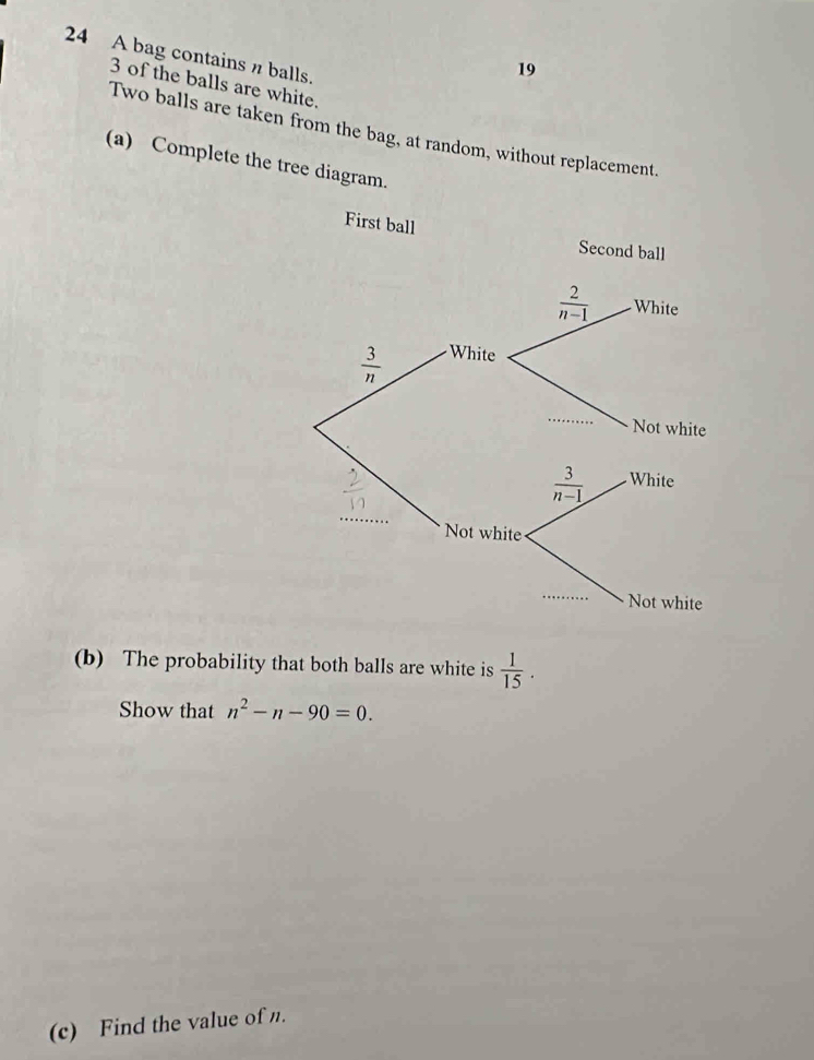 A bag contains n balls.
19
3 of the balls are white.
Two balls are taken from the bag, at random, without replacement.
(a) Complete the tree diagram.
First ball
(b) The probability that both balls are white is  1/15 .
Show that n^2-n-90=0.
(c) Find the value of n.