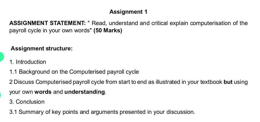 Assignment 1 
ASSIGNMENT STATEMENT: " Read, understand and critical explain computerisation of the 
payroll cycle in your own words" (50 Marks) 
Assignment structure: 
1. Introduction 
1.1 Background on the Computerised payroll cycle 
2 Discuss Computerised payroll cycle from start to end as illustrated in your textbook but using 
your own words and understanding. 
3. Conclusion 
3.1 Summary of key points and arguments presented in your discussion.