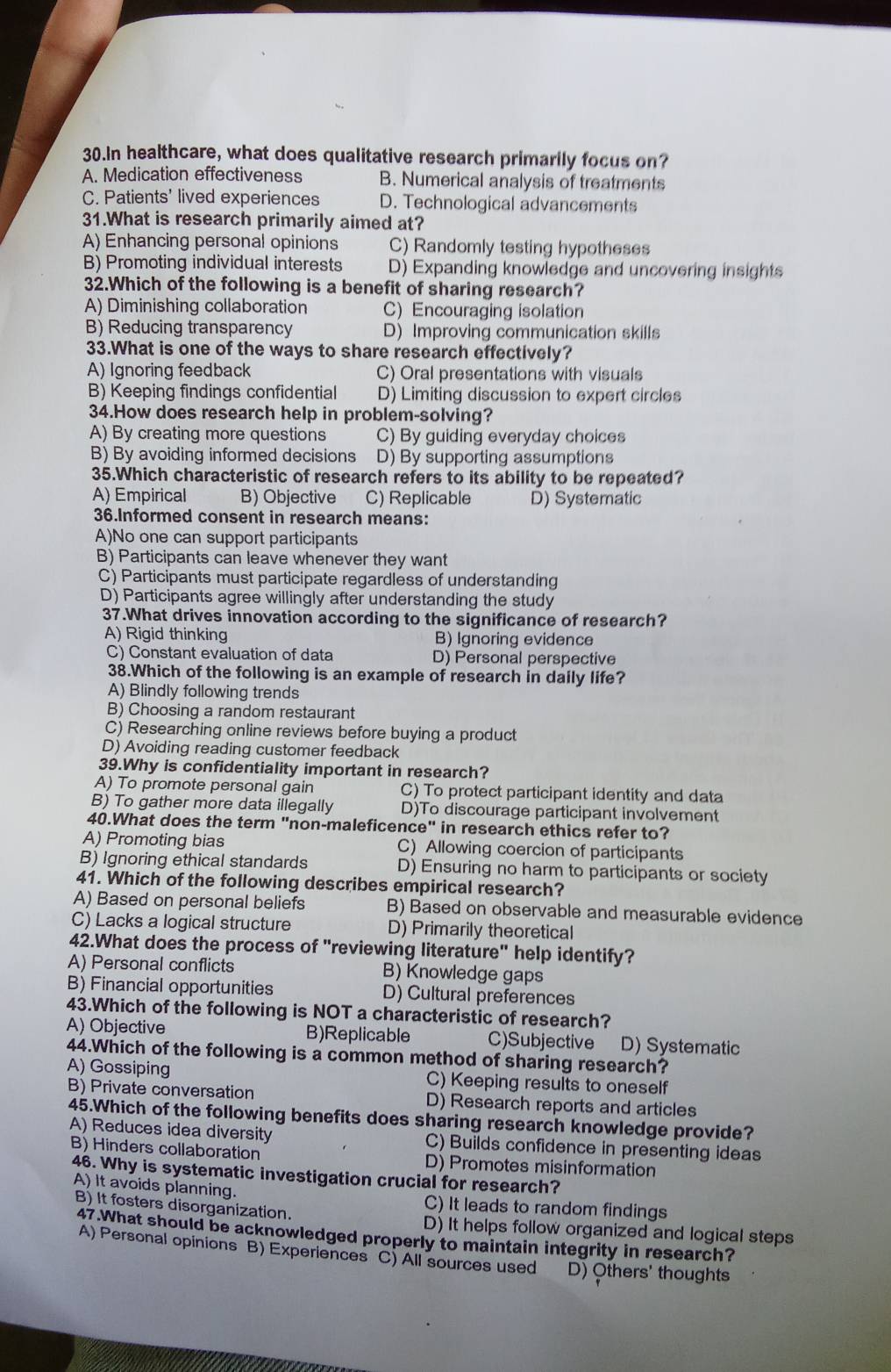 In healthcare, what does qualitative research primarily focus on?
A. Medication effectiveness B. Numerical analysis of treatments
C. Patients' lived experiences D. Technological advancements
31.What is research primarily aimed at?
A) Enhancing personal opinions C) Randomly testing hypotheses
B) Promoting individual interests D) Expanding knowledge and uncovering insights
32.Which of the following is a benefit of sharing research?
A) Diminishing collaboration C) Encouraging isolation
B) Reducing transparency D) Improving communication skills
33.What is one of the ways to share research effectively?
A) Ignoring feedback C) Oral presentations with visuals
B) Keeping findings confidential D) Limiting discussion to expert circles
34.How does research help in problem-solving?
A) By creating more questions C) By guiding everyday choices
B) By avoiding informed decisions D) By supporting assumptions
35.Which characteristic of research refers to its ability to be repeated?
A) Empirical B) Objective C) Replicable D) Systematic
36.Informed consent in research means:
A)No one can support participants
B) Participants can leave whenever they want
C) Participants must participate regardless of understanding
D) Participants agree willingly after understanding the study
37.What drives innovation according to the significance of research?
A) Rigid thinking B) Ignoring evidence
C) Constant evaluation of data D) Personal perspective
38.Which of the following is an example of research in daily life?
A) Blindly following trends
B) Choosing a random restaurant
C) Researching online reviews before buying a product
D) Avoiding reading customer feedback
39.Why is confidentiality important in research?
A) To promote personal gain C) To protect participant identity and data
B) To gather more data illegally D)To discourage participant involvement
40.What does the term "non-maleficenc e'' in research ethics refer to?
A) Promoting bias C) Allowing coercion of participants
B) Ignoring ethical standards D) Ensuring no harm to participants or society
41. Which of the following describes empirical research?
A) Based on personal beliefs B) Based on observable and measurable evidence
C) Lacks a logical structure D) Primarily theoretical
42.What does the process of "reviewing literature" help identify?
A) Personal conflicts B) Knowledge gaps
B) Financial opportunities D) Cultural preferences
43.Which of the following is NOT a characteristic of research?
A) Objective B)Replicable C)Subjective D) Systematic
44.Which of the following is a common method of sharing research?
A) Gossiping C) Keeping results to oneself
B) Private conversation D) Research reports and articles
45.Which of the following benefits does sharing research knowledge provide?
A) Reduces idea diversity C) Builds confidence in presenting ideas
B) Hinders collaboration D) Promotes misinformation
46. Why is systematic investigation crucial for research?
A) It avoids planning. C) It leads to random findings
B) It fosters disorganization. D) It helps follow organized and logical steps
47.What should be acknowledged properly to maintain integrity in research?
A) Personal opinions B) Experiences C) All sources used D) Others' thoughts