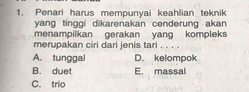 Penari harus mempunyai keahlian teknik
yang tinggi dikarenakan cenderung akan
menampilkan gerakan yang kompleks
merupakan ciri dari jenis tari . . . .
A. tunggal D. kelompok
B. duet E. massal
C. trio