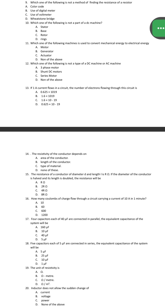 Which one of the following is not a method of finding the resistance of a resistor
A. Color code
B. Use of digital meter
C. Use of voltmeter
D. Wheatstone bridge
10. Which one of the following is not a part of a dc machine?
A. Stator
.
B. Base
C. Rotor
D. rings
11. Which one of the following machines is used to convert mechanical energy to electrical energy
A. Motor
B. Generator
C. Actuator
D. Non of the above
12. Which one of the following is not a type of a DC machine or AC machine
A. 3 phase motor
B. Shunt DC motors
C. Series Motor
D. Non of the above
13. If 1 A current flows in a circuit, the number of electrons flowing through this circuit is
A. 0.625* 1019
B. 1.6* 1019
C. 1.6* 10-19
D. 0.625* 10-19
14. . The resistivity of the conductor depends on
A. area of the conductor.
B. length of the conductor.
C. type of material.
D. none of these.
15. The resistance of a conductor of diameter d and length I is R Ω. If the diameter of the conductor
is halved and its length is doubled, the resistance will be
A. R Ω
B 2R C
C. 4R Ω
D. 8R Ω
16. How many coulombs of charge flow through a circuit carrying a current of 10 A in 1 minute?
A. 10
B. 60
C. 600
D 1200
17. Four capacitors each of 40 μF are connected in parallel, the equivalent capacitance of the
system will be
A. 160mu F
B. 10mu F
C. 40mu F
D. 5mu F
18. Five capacitors each of 5 μF are connected in series, the equivalent capacitance of the system
will be
A. 5mu F
B. 25mu F
C. 10mu F
D. 1mu F
19. The unit of resistivity is
A. Ω.
B. Omega -r metre
C. Omega / metre.
D. Omega /m^2.
20. Inductor does not allow the sudden change of
A. current
B. voltage
C. power
D. None of the above