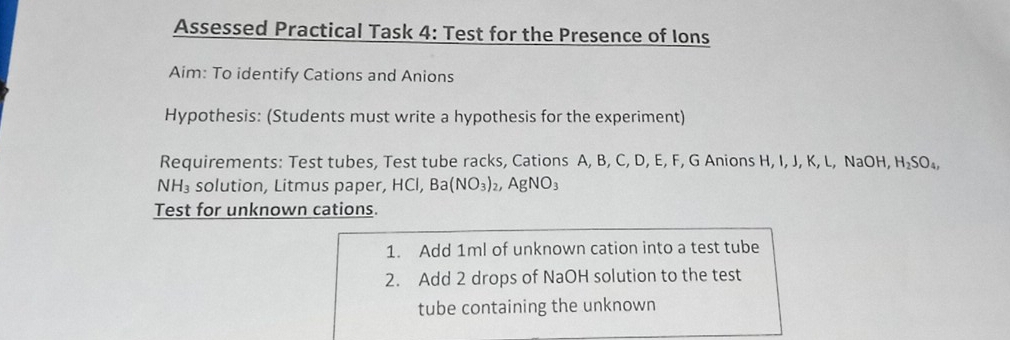 Assessed Practical Task 4: Test for the Presence of Ions 
Aim: To identify Cations and Anions 
Hypothesis: (Students must write a hypothesis for the experiment) 
Requirements: Test tubes, Test tube racks, Cations A, B, C, D, E, F, G Anions H, I, J, K, L, NaOH, H₂SO₄,
NH_3 solution, Litmus paper, HCl, Ba(NO_3)_2, AgNO_3
Test for unknown cations. 
1. Add 1ml of unknown cation into a test tube 
2. Add 2 drops of NaOH solution to the test 
tube containing the unknown