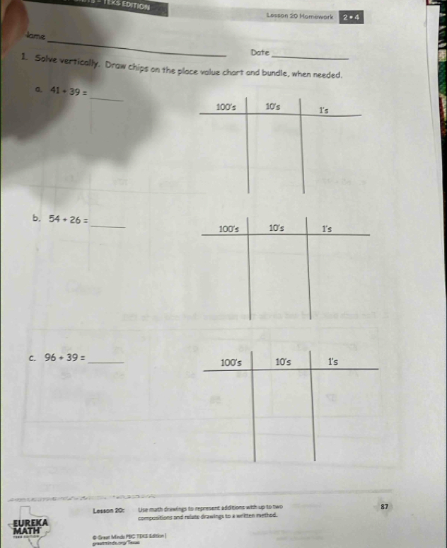 TEKS EDITION 
Lesson 20 Homework 2· 4 
_ 
Jame 
Date 
1. Solve vertically. Draw chips on the place value chart and bundle, when needed. 
_ 
a. 41+39=
100 's 10 's T's 
_ 
b. 54+26=
C. 96+39= _ 100 's 10 's 1's 
Lesson 20: Use math drawings to represent addittions with up to two 
87 
EUREKA compositions and relate drawings to a written method. 
MATH 
grastminde orp Ters # Guat Minde PBC TINS Etition