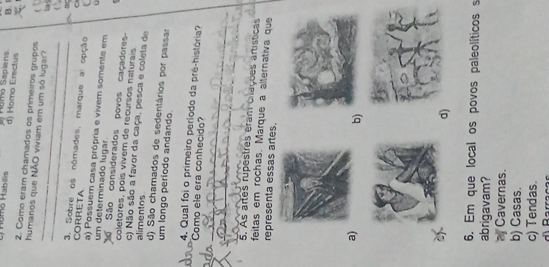 Romo Sapiens B.
Hamo Habilis d) Homo Erectus
2. Como eram chamados os primeiros grupos
_
_
humanos que NÃO viviam em um só lugar?
las
a ag
3. Sobre os nômades, marque a opção
CORRETA
C
a) Possuem casa própria e vivem somente em
U
um determinadó lugar.
São considerados povos caçadores
coletores, pois vivem de recursos naturais.
c) Não são a favor da caça, pesca e coleta de
alimentos
d) São chamados de sedentários por passar
um longo período andando.
4. Qual foi o primeiro período da pré-história?
Como ele era conhecido?
_
_
5. As artes rupestres eram criações artísticas
feitas em rochas. Marque a alternativa que
representa essas artes.
a)
b
d)
6. Em que local os povos paleolíticoss
abrigavam?
a Cavernas.
b) Casas.
c) Tendas.