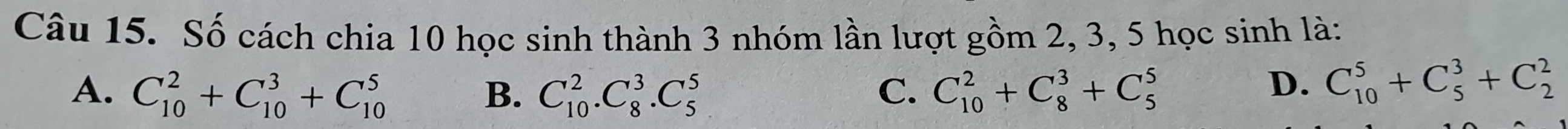 Số cách chia 10 học sinh thành 3 nhóm lần lượt gồm 2, 3, 5 học sinh là:
A. C_(10)^2+C_(10)^3+C_(10)^5 C_(10)^2.C_8^3.C_5^5 C. C_(10)^2+C_8^3+C_5^5 D. C_(10)^5+C_5^3+C_2^2
B.