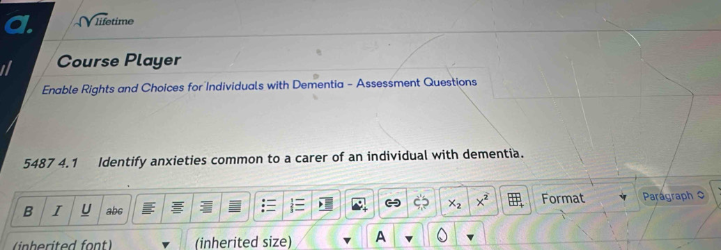 sqrt life time 
Course Player 
Enable Rights and Choices for Individuals with Dementia - Assessment Questions 
5487 4.1 Identify anxieties common to a carer of an individual with dementia.
X_2 X^2 Format 
B I U abc Parágraph 0 
(inherited size) 
A