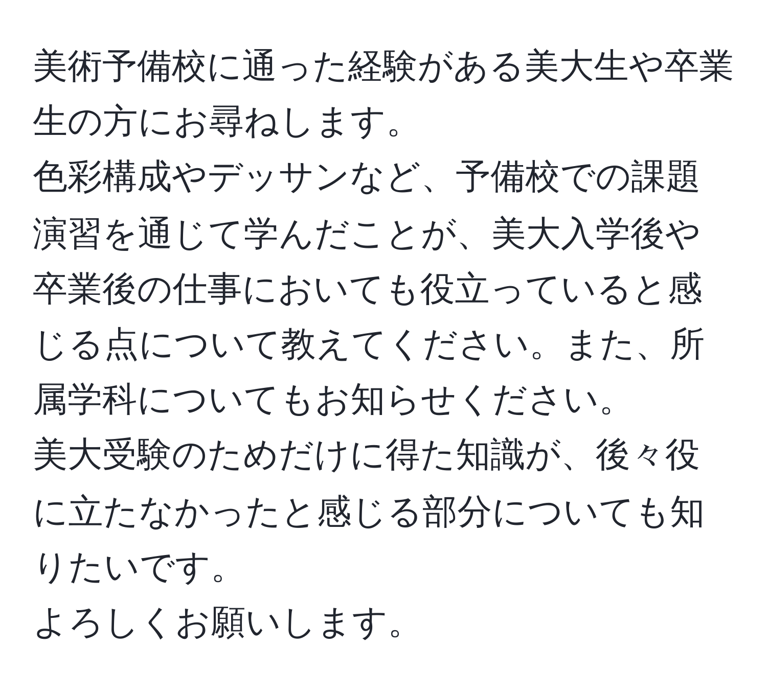 美術予備校に通った経験がある美大生や卒業生の方にお尋ねします。  
色彩構成やデッサンなど、予備校での課題演習を通じて学んだことが、美大入学後や卒業後の仕事においても役立っていると感じる点について教えてください。また、所属学科についてもお知らせください。  
美大受験のためだけに得た知識が、後々役に立たなかったと感じる部分についても知りたいです。  
よろしくお願いします。