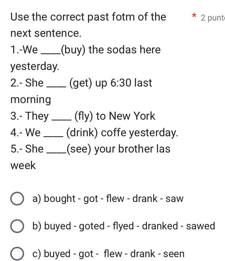 Use the correct past fotm of the 2 punt
next sentence.
1.-We _(buy) the sodas here
yesterday.
2.- She _(get) up 6:30 last
morning
3.- They _(fly) to New York
4.- We _(drink) coffe yesterday.
5.- She_ (see) your brother las
week
a) bought - got - flew - drank - saw
b) buyed - goted - flyed - dranked - sawed
c) buyed - got - flew - drank - seen