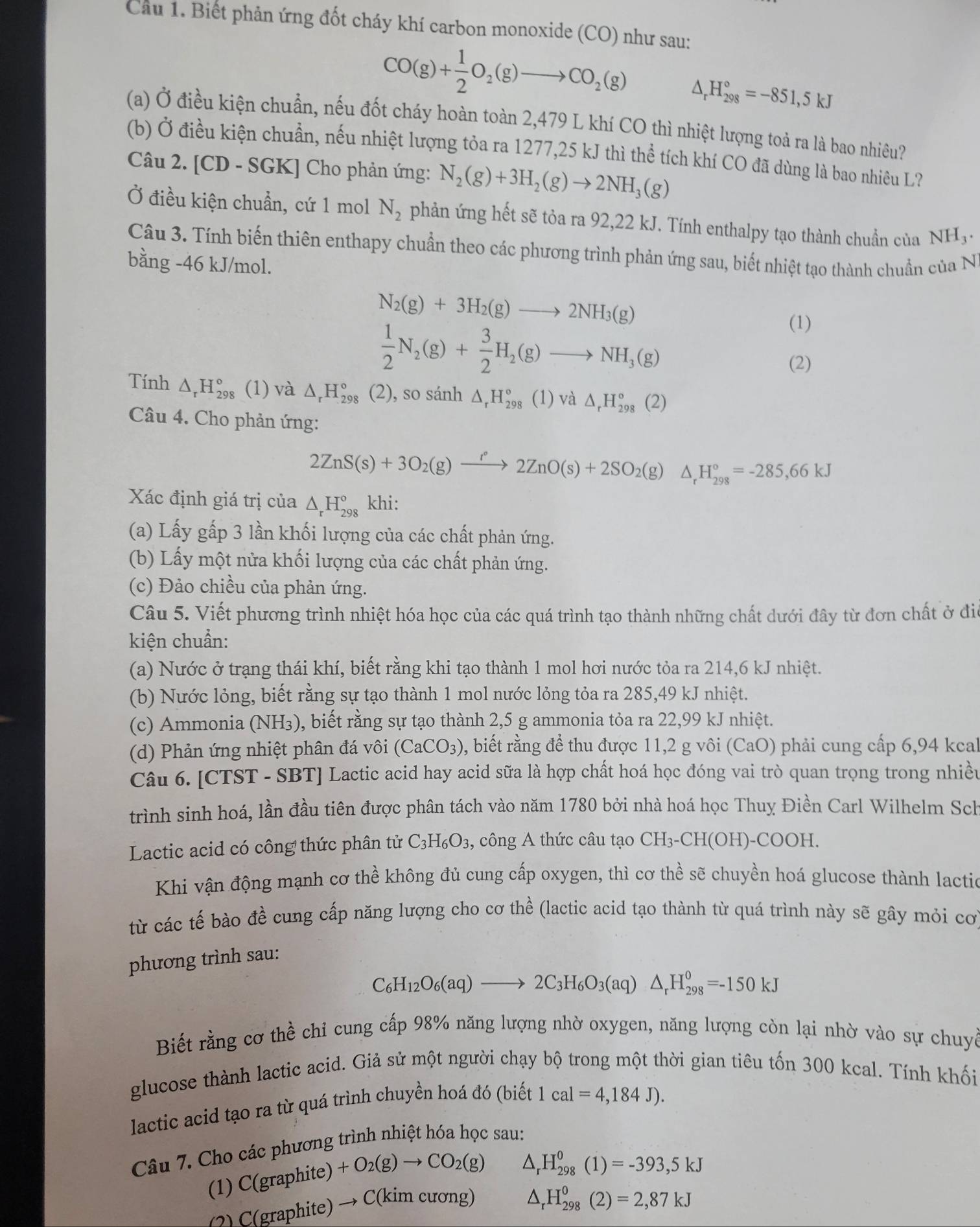 Cầu 1. Biết phản ứng đốt cháy khí carbon monoxide (CO) như sau:
CO(g)+ 1/2 O_2(g)to CO_2(g)
H_(298)°=-851,5kJ
(a) Ở điều kiện chuẩn, nếu đốt cháy hoàn toàn 2,479 L khí CO thì nhiệt lượng toả ra là bao nhiêu?
(b) Ở điều kiện chuẩn, nếu nhiệt lượng tỏa ra 1277,25 kJ thì thể tích khí CO đã dùng là bao nhiêu L?
Câu 2. [CD - SGK] Cho phản ứng: N_2(g)+3H_2(g)to 2NH_3(g)
Ở điều kiện chuẩn, cứ 1 mol N_2 phản ứng hết sẽ tỏa ra 92,22 kJ. Tính enthalpy tạo thành chuẩn của NH_3.
Câu 3. Tính biến thiên enthapy chuẩn theo các phương trình phản ứng sau, biết nhiệt tạo thành chuẩn của N
bằng -46 kJ/mol.
N_2(g)+3H_2(g)to 2NH_3(g)
 1/2 N_2(g)+ 3/2 H_2(g)to NH_3(g)
(1)
(2)
Tính △ _rH_(298)° (1) và △ _rH_(298)° (2), so sánh △ _rH_(298)° (1) Vdot a△ _rH_(298)°(2)
Câu 4. Cho phản ứng:
2ZnS(s)+3O_2(g)xrightarrow I°2ZnO(s)+2SO_2(g)△ _rH_(298)°=-285,66kJ
Xác định giá trị của △ _rH_(298)° khi:
(a) Lấy gấp 3 lần khối lượng của các chất phản ứng.
(b) Lấy một nửa khối lượng của các chất phản ứng.
(c) Đảo chiều của phản ứng.
Câu 5. Viết phương trình nhiệt hóa học của các quá trình tạo thành những chất dưới đây từ đơn chất ở điể
kiện chuẩn:
(a) Nước ở trạng thái khí, biết rằng khi tạo thành 1 mol hơi nước tỏa ra 214,6 kJ nhiệt.
(b) Nước lỏng, biết rằng sự tạo thành 1 mol nước lỏng tỏa ra 285,49 kJ nhiệt.
(c) Ammonia (NH₃), biết rằng sự tạo thành 2,5 g ammonia tỏa ra 22,99 kJ nhiệt.
(d) Phản ứng nhiệt phân đá vôi (CaCO_3) 0, biết rằng để thu được 11,2 g vôi (CaO) phải cung cấp 6,94 kcal
Câu 6. [CTST - SBT] Lactic acid hay acid sữa là hợp chất hoá học đóng vai trò quan trọng trong nhiều
trình sinh hoá, lần đầu tiên được phân tách vào năm 1780 bởi nhà hoá học Thuy Điền Carl Wilhelm Sch
Lactic acid có công thức phân tử C_3H_6O_3 ,  công A thức câu tạo CH_3-CH(OH)-COOH.
Khi vận động mạnh cơ thể không đủ cung cấp oxygen, thì cơ thề sẽ chuyền hoá glucose thành lactio
từ các tế bào đề cung cấp năng lượng cho cơ thể (lactic acid tạo thành từ quá trình này sẽ gây mỏi cơ
phương trình sau:
C_6H_12O_6(aq)to 2C_3H_6O_3(aq)△ _rH_(298)^0=-150kJ
Biết rằng cơ thể chỉ cung cấp 98% năng lượng nhờ oxygen, năng lượng còn lại nhờ vào sự chuyề
glucose thành lactic acid. Giả sử một người chạy bộ trong một thời gian tiêu tốn 300 kcal. Tính khối
lactic acid tạo ra từ quá trình chuyền hoá đó (biết 1cal=4,184J).
Câu 7. Cho các phương trình nhiệt hóa học sau:
(1) C g raphite) +O_2(g)to CO_2(g)
△ _rH_(298)^0(1)=-393,5kJ
(graphite) → C(kim cương)
△ _rH_(298)^0(2)=2,87kJ