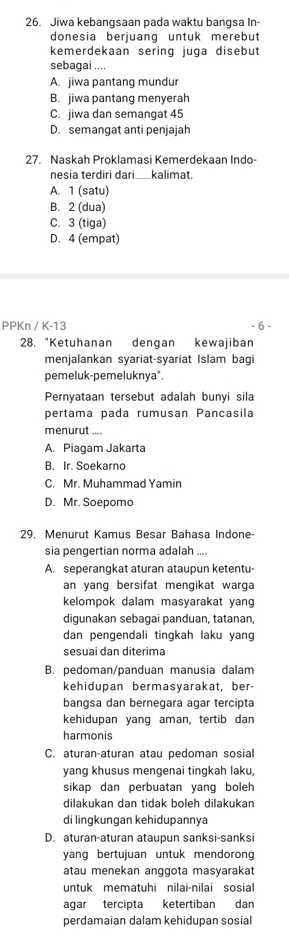 Jiwa kebangsaan pada waktu bangsa In-
donesia berjuang untuk merebut
kemerdekaan sering juga disebut
sebagai ....
A. jiwa pantang mundur
B. jiwa pantang menyerah
C. jiwa dan semangat 45
D. semangat anti penjajah
27. Naskah Proklamasi Kemerdekaan Indo-
nesia terdiri dari...........kalimat.
A. 1 (satu)
B. 2 (dua)
C. 3 (tiga)
D. 4 (empat)
PPKn K-13 - 6 -
28. "Ketuhanan dengan kewajiban
menjalankan syariat-syariat Islam bagi
pemeluk-pemeluknya".
Pernyataan tersebut adalah bunyi sila
pertama pada rumusan Pancasila
menurut ....
A. Piagam Jakarta
B. Ir. Soekarno
C. Mr. Muhammad Yamin
D. Mr. Soepomo
29. Menurut Kamus Besar Bahasa Indone-
sia pengertian norma adalah ....
A. seperangkat aturan ataupun ketentu-
an yang bersifat mengikat warga
kelompok dalam masyarakat yang
digunakan sebagai panduan, tatanan,
dan pengendali tingkah laku yang
sesuai dan diterima
B. pedoman/panduan manusia dalam
kehidupan bermasyarakat, ber-
bangsa dan bernegara agar tercipta
kehidupan yang aman, tertib dan
harmonis
C. aturan-aturan atau pedoman sosial
yang khusus mengenai tingkah laku,
sikap dan perbuatan yang boleh 
dilakukan dan tidak boleh dilakukan
di lingkungan kehidupannya
D. aturan-aturan ataupun sanksi-sanksi
yang bertujuan untuk mendorong
atau menekan anggota masyarakat
untuk mematuhi nilai-nilai sosial
agar tercipta ketertiban dan
perdamaian dalam kehidupan sosial