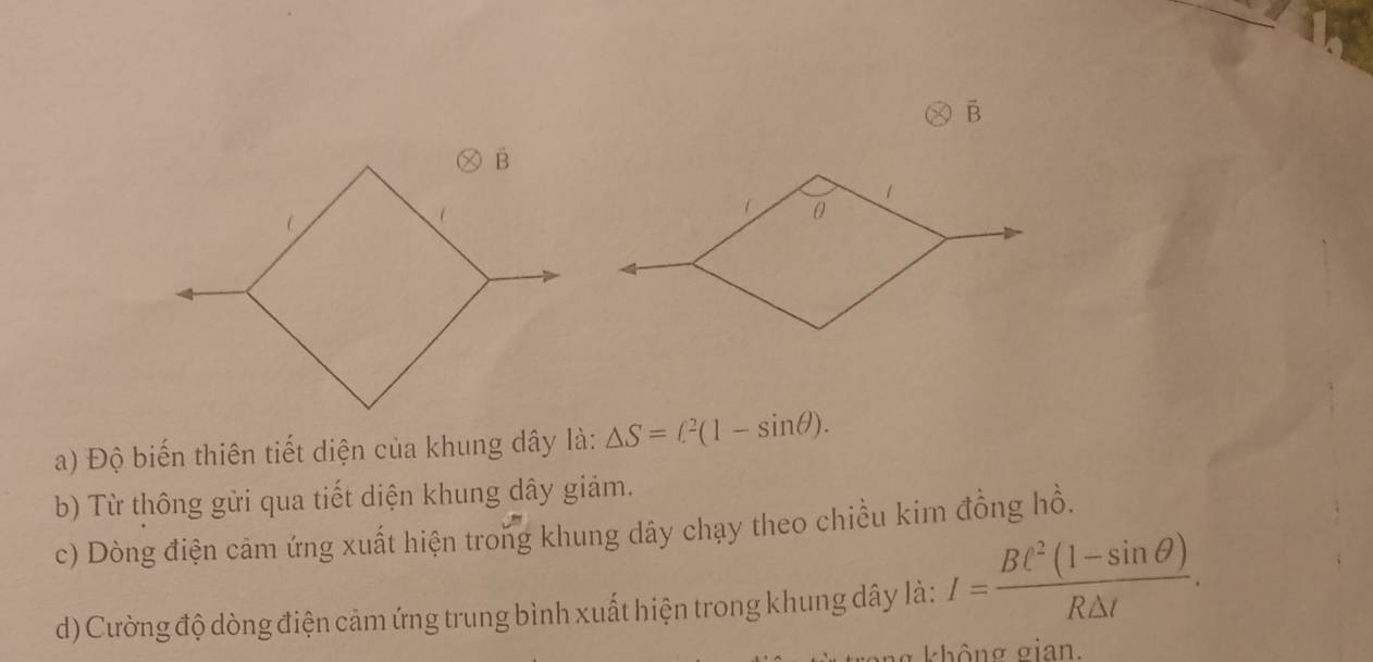 overline B
a) Độ biến thiên tiết diện của khung dây là: △ S=ell^2(1-sin θ ). 
b) Từ thông gửi qua tiết diện khung dây giảm. 
c) Dòng điện cảm ứng xuất hiện trong khung dây chạy theo chiều kim đồng hồ. 
d) Cường độ dòng điện cảm ứng trung bình xuất hiện trong khung dây là: I= (BC^2(1-sin θ ))/R△ t . 
không σian.