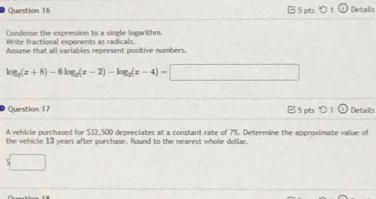 [ 5 pts 1① Details
Condense the expression to a single logarithm.
Write fractional exponents as radicals.
Assume that all variables represent positive numbers,
log _2(x+8)-6log _2(x-2)-log _2(x-4)=□
Question 17 □ 5 pts O1 _ 1 Details
A vehicle purchased for $32,500 depreciates at a constant rate of 7%. Determine the approximate value of
the vehicle 13 years after purchase. Round to the nearest whole dollar.
$□