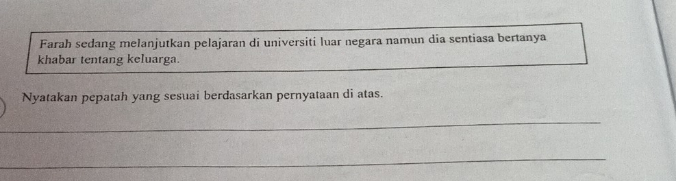 Farah sedang melanjutkan pelajaran di universiti luar negara namun dia sentiasa bertanya 
khabar tentang keluarga. 
Nyatakan pepatah yang sesuai berdasarkan pernyataan di atas. 
_ 
_