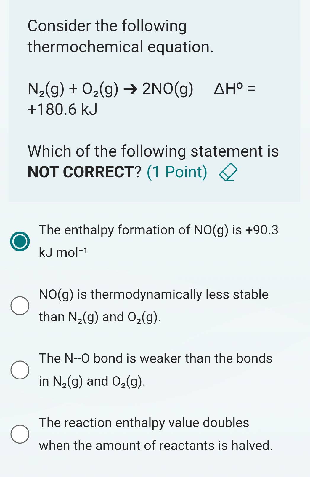 Consider the following
thermochemical equation.
N_2(g)+O_2(g)to 2NO(g) △ H°=
+180.6 kJ
Which of the following statement is
NOT CORRECT? (1 Point)
The enthalpy formation of NO(g) is +90.3
kJmol^(-1)
NO(g) is thermodynamically less stable
than N_2(g) and O_2(g).
The N--O bond is weaker than the bonds
in N_2(g) and O_2(g).
The reaction enthalpy value doubles
when the amount of reactants is halved.